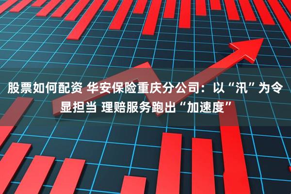 股票如何配资 华安保险重庆分公司：以“汛”为令显担当 理赔服务跑出“加速度”