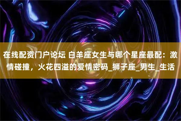 在线配资门户论坛 白羊座女生与哪个星座最配：激情碰撞，火花四溢的爱情密码_狮子座_男生_生活