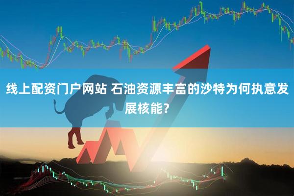 线上配资门户网站 石油资源丰富的沙特为何执意发展核能？